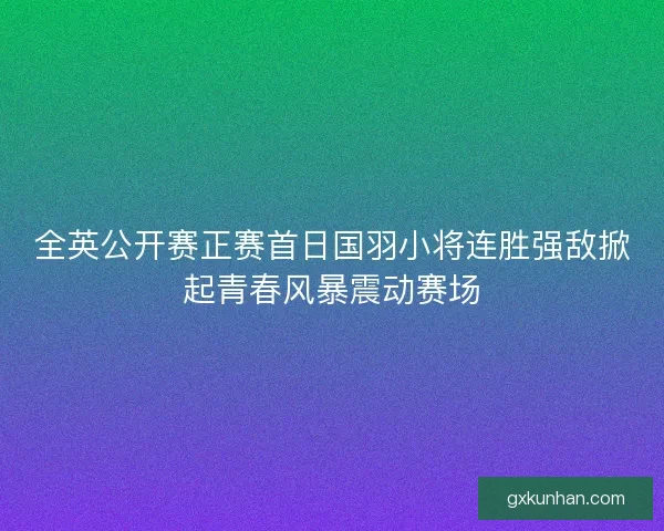 全英公开赛正赛首日国羽小将连胜强敌掀起青春风暴震动赛场