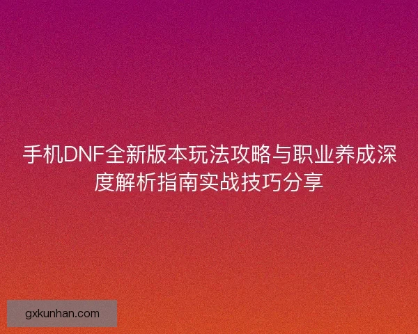 手机DNF全新版本玩法攻略与职业养成深度解析指南实战技巧分享