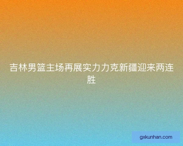 吉林男篮主场再展实力力克新疆迎来两连胜