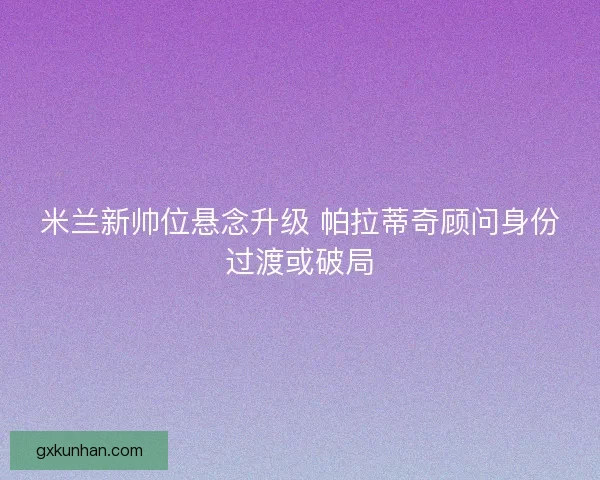 米兰新帅位悬念升级 帕拉蒂奇顾问身份过渡或破局