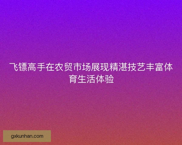 飞镖高手在农贸市场展现精湛技艺丰富体育生活体验