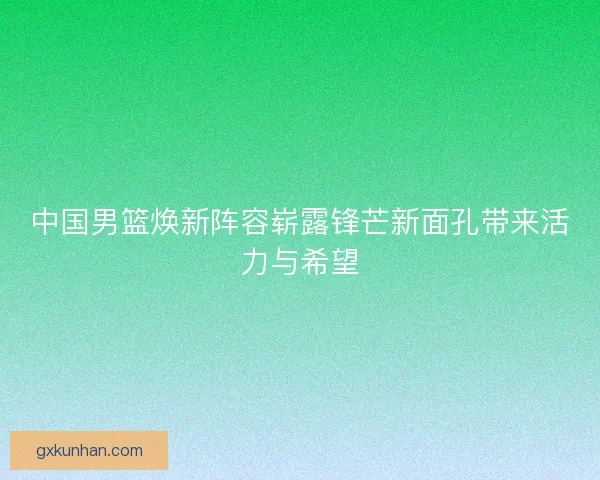 中国男篮焕新阵容崭露锋芒新面孔带来活力与希望